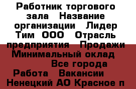 Работник торгового зала › Название организации ­ Лидер Тим, ООО › Отрасль предприятия ­ Продажи › Минимальный оклад ­ 14 000 - Все города Работа » Вакансии   . Ненецкий АО,Красное п.